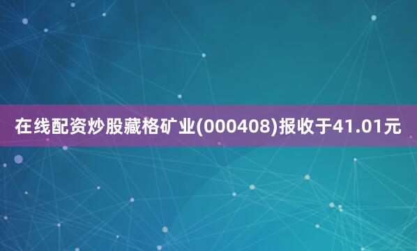 在线配资炒股藏格矿业(000408)报收于41.01元