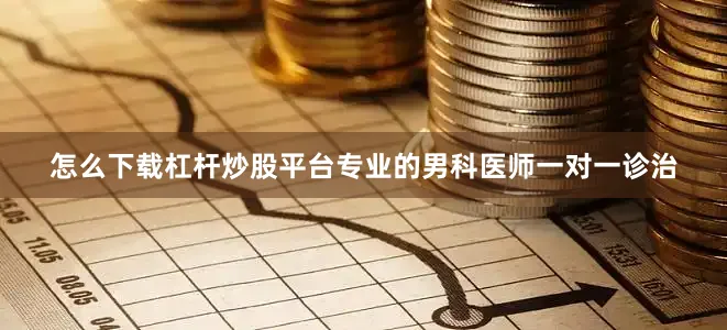 怎么下载杠杆炒股平台专业的男科医师一对一诊治