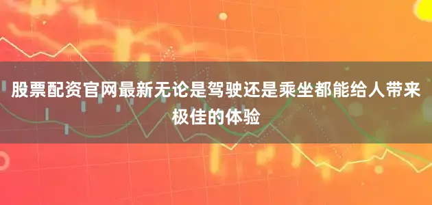 股票配资官网最新无论是驾驶还是乘坐都能给人带来极佳的体验