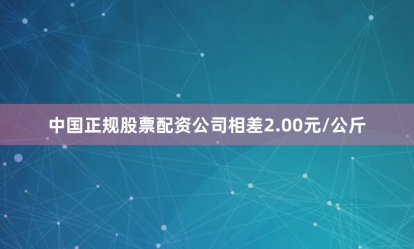 中国正规股票配资公司相差2.00元/公斤